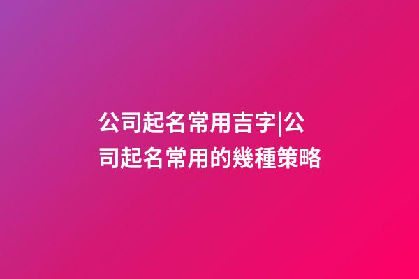 公司起名常用吉字|公司起名常用的幾種策略-第1張-公司起名-玄機派